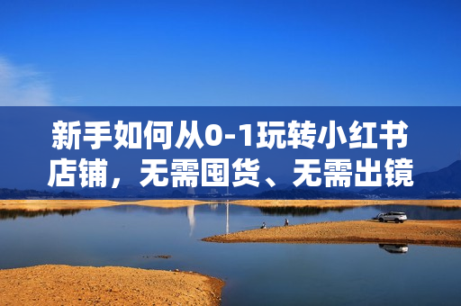 新手如何从0-1玩转小红书店铺，无需囤货、无需出镜，可在家低成本运营开店