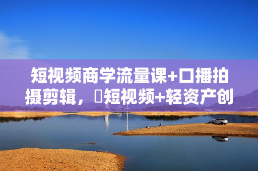 短视频商学流量课+口播拍摄剪辑，​短视频+轻资产创业流量变现课