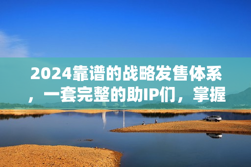 2024靠谱的战略发售体系，一套完整的助IP们，掌握小团队大批量，高效率，0 强销的运营系统