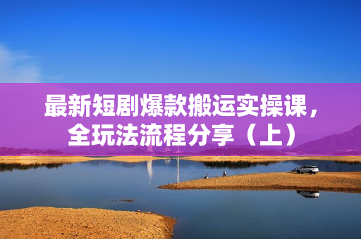 最新短剧爆款搬运实操课，全玩法流程分享（上）