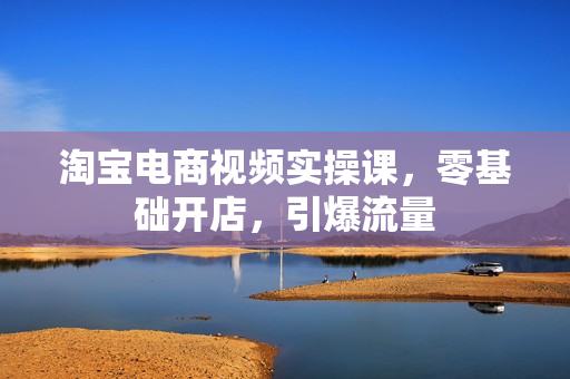 淘宝电商视频实操课，零基础开店，引爆流量
