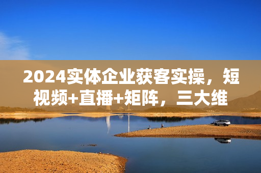 2024实体企业获客实操，短视频+直播+矩阵，三大维度引爆流量