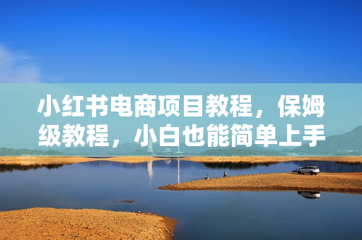 小红书电商项目教程，保姆级教程，小白也能简单上手