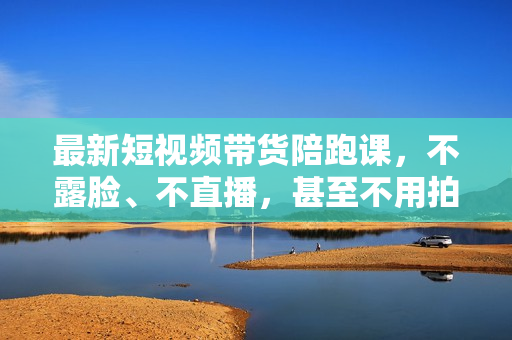 最新短视频带货陪跑课，不露脸、不直播，甚至不用拍摄，日销千单