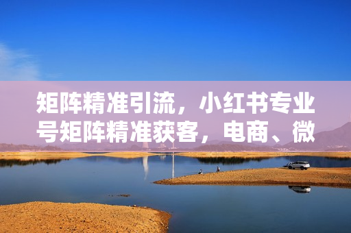 矩阵精准引流，小红书专业号矩阵精准获客，电商、微商、门店获客神技