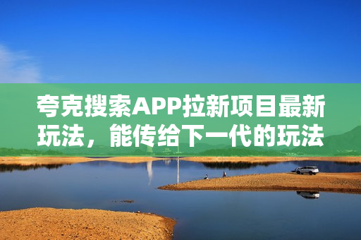 夸克搜索APP拉新项目最新玩法，能传给下一代的玩法