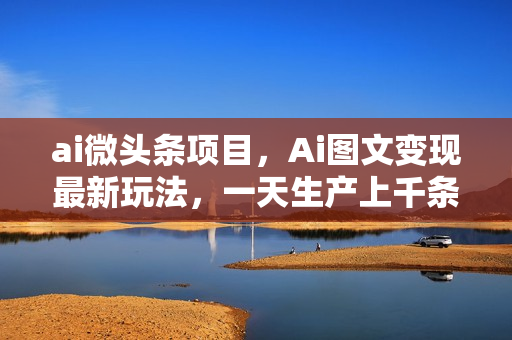 ai微头条项目，Ai图文变现最新玩法，一天生产上千条文章，每篇过原创的玩法