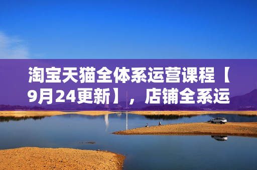 淘宝天猫全体系运营课程【9月24更新】，店铺全系运营、动销玩法、擦边球玩法等等