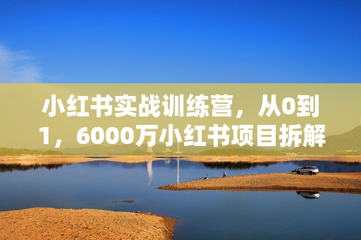 小红书实战训练营，从0到1，6000万小红书项目拆解