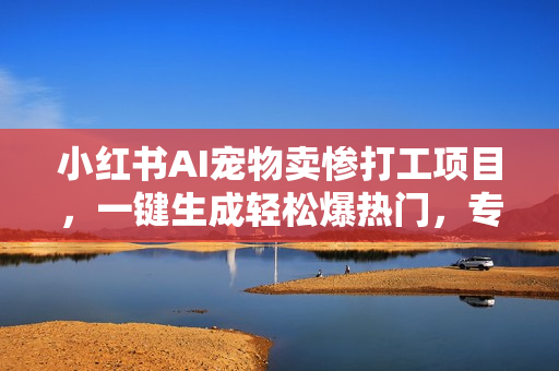 小红书AI宠物卖惨打工项目，一键生成轻松爆热门，专撩温柔多金小姐姐，私域转化率超高