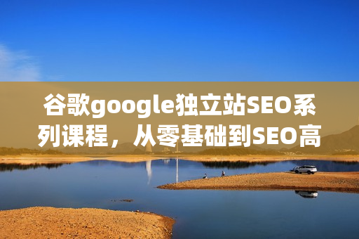 谷歌google独立站SEO系列课程，从零基础到SEO高手，基础知识到高级技巧的覆盖