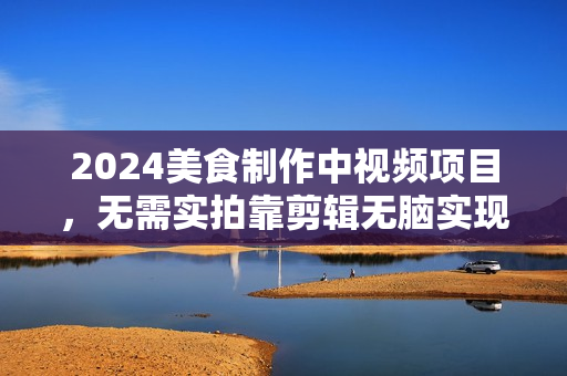 2024美食制作中视频项目，无需实拍靠剪辑无脑实现纯原创