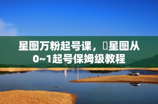 星图万粉起号课，​星图从0~1起号保姆级教程