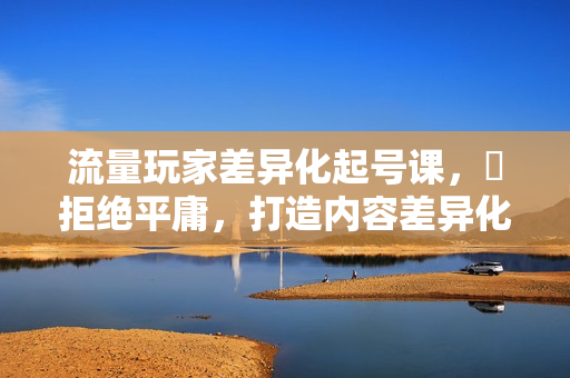 流量玩家差异化起号课，​拒绝平庸，打造内容差异化快速起号