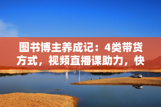 图书博主养成记：4类带货方式，视频直播课助力，快速入局图文赛道