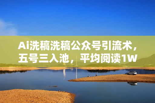 Ai洗稿洗稿公众号引流术，五号三入池，平均阅读1W+，日引200+一人可搞