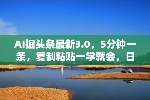 AI掘头条最新3.0，5分钟一条，复制粘贴一学就会，日入1000+