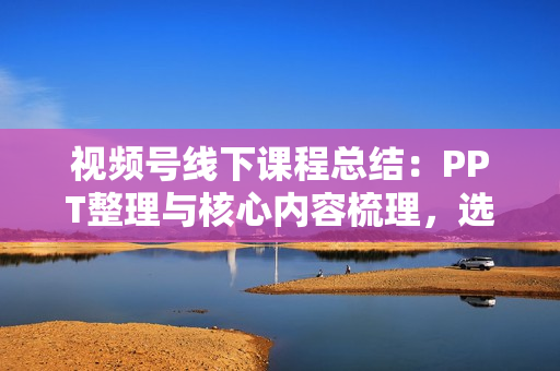 视频号线下课程总结：PPT整理与核心内容梳理，选品投流技巧全掌握