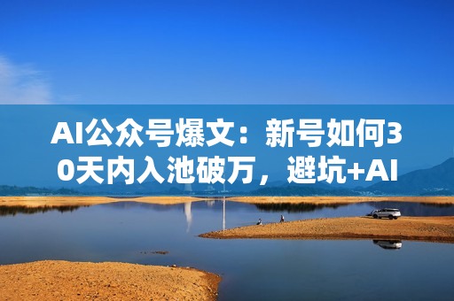 AI公众号爆文：新号如何30天内入池破万，避坑+AI提示词