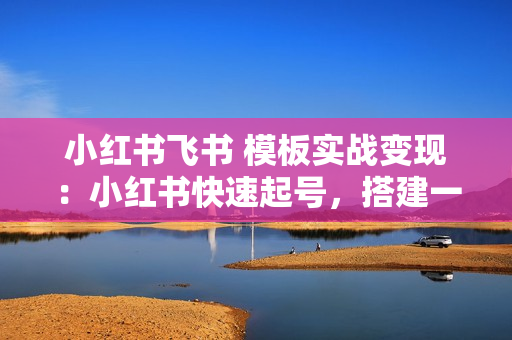 小红书飞书 模板实战变现：小红书快速起号，搭建一个赚钱的飞书模板