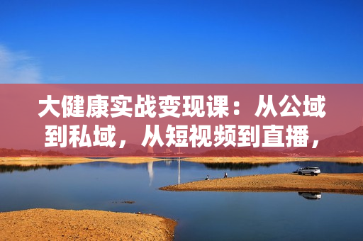 大健康实战变现课：从公域到私域，从短视频到直播，一站式解决变现难题
