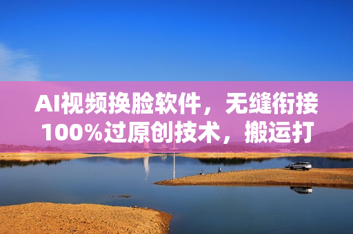 AI视频换脸软件，无缝衔接100%过原创技术，搬运打s粉必备