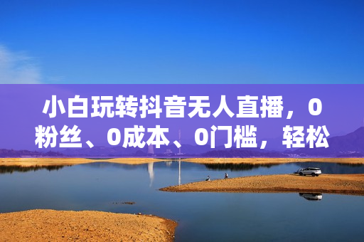 小白玩转抖音无人直播，0粉丝、0成本、0门槛，轻松日入1000+