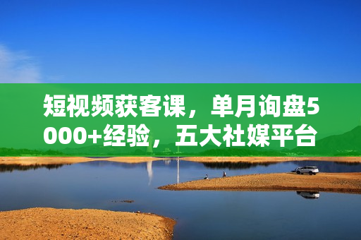 短视频获客课，单月询盘5000+经验，五大社媒平台运营全攻略,，快速获客