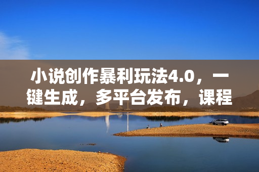 小说创作暴利玩法4.0，一键生成，多平台发布，课程极其简单，小白一学