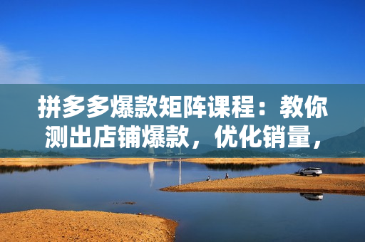 拼多多爆款矩阵课程：教你测出店铺爆款，优化销量，提升GMV，打造爆款群