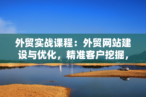 外贸实战课程：外贸网站建设与优化，精准客户挖掘，海外客户开发