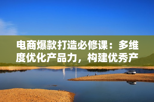 电商爆款打造必修课：多维度优化产品力，构建优秀产品梯队，轻松打造爆款