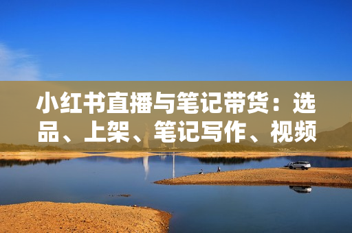 小红书直播与笔记带货：选品、上架、笔记写作、视频剪辑及直播话术等