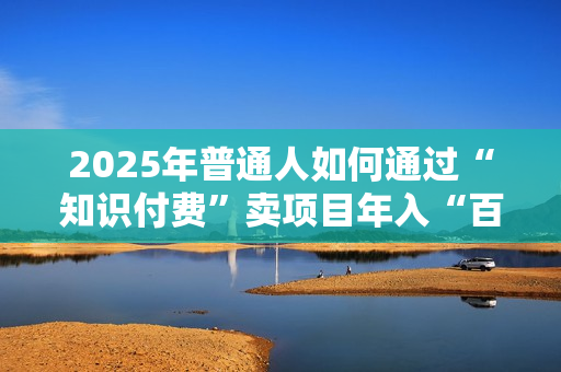 2025年普通人如何通过“知识付费”卖项目年入“百万”镰刀训练营超级IP