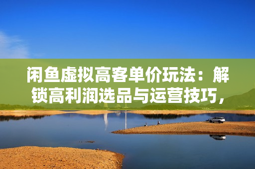 闲鱼虚拟高客单价玩法：解锁高利润选品与运营技巧，助你日赚千元！