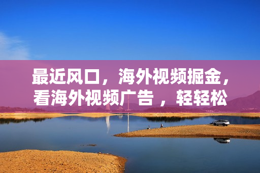 最近风口，海外视频掘金，看海外视频广告 ，轻轻松松日入600+