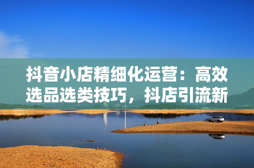 抖音小店精细化运营：高效选品选类技巧，抖店引流新玩法，实现销量倍增