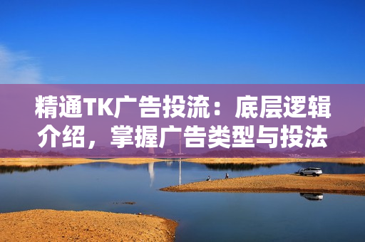 精通TK广告投流：底层逻辑介绍，掌握广告类型与投法，提升效果