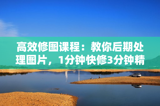 高效修图课程：教你后期处理图片，1分钟快修3分钟精修，提升修图效率