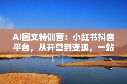 AI图文特训营：小红书抖音平台，从开营到变现，一站式掌握图文创作技巧