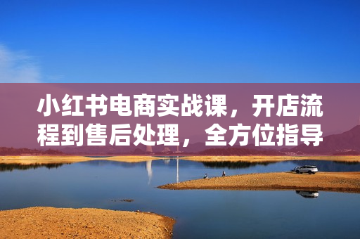 小红书电商实战课，开店流程到售后处理，全方位指导，助你打造爆款店铺