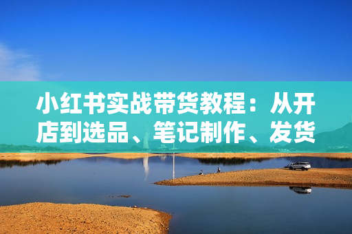 小红书实战带货教程：从开店到选品、笔记制作、发货、售后等全方位指导