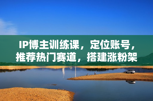IP博主训练课，定位账号，推荐热门赛道，搭建涨粉架构，拍出更吸粉视频