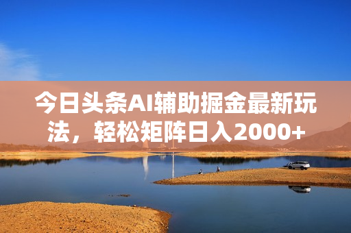 今日头条AI辅助掘金最新玩法，轻松矩阵日入2000+