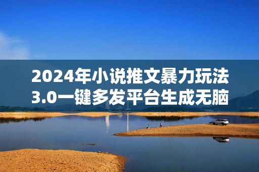 2024年小说推文暴力玩法3.0一键多发平台生成无脑操作日入500-1000+