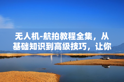 无人机-航拍教程全集，从基础知识到高级技巧，让你快速成为航拍高手