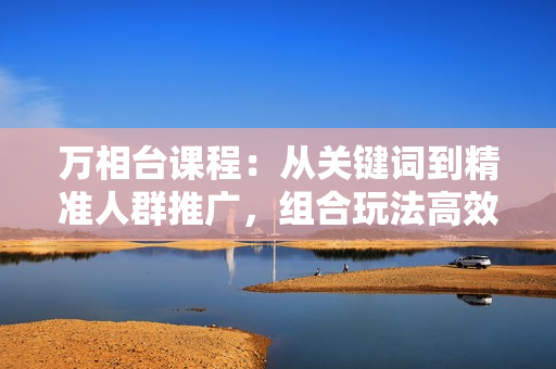 万相台课程：从关键词到精准人群推广，组合玩法高效应对多场景电商营销