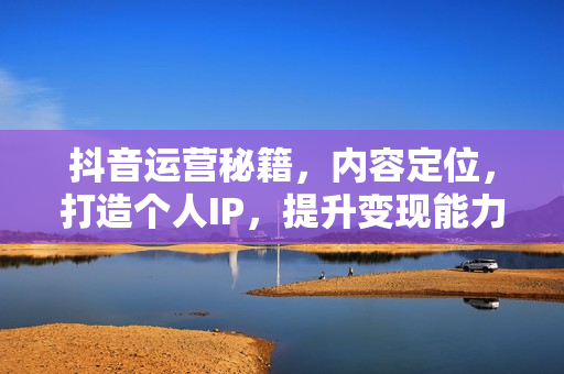 抖音运营秘籍，内容定位，打造个人IP，提升变现能力, 助力账号成长