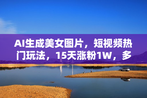 AI生成美女图片，短视频热门玩法，15天涨粉1W，多变现方式，深度解析!
