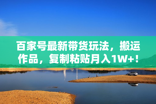百家号最新带货玩法，搬运作品，复制粘贴月入1W+！（手机也可以操作）